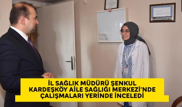 İl Sağlık Müdürü Şenkul Kardeşköy Aile Sağlığı Merkezi'nde çalışmaları yerinde inceledi