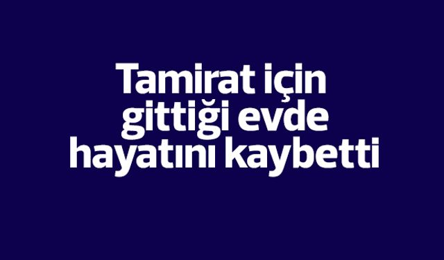 Tamirat için gittiği evde hayatını kaybetti